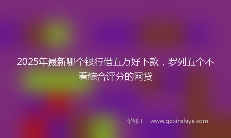 2025年最新哪个银行借五万好下款，罗列五个不看综合评分的网贷