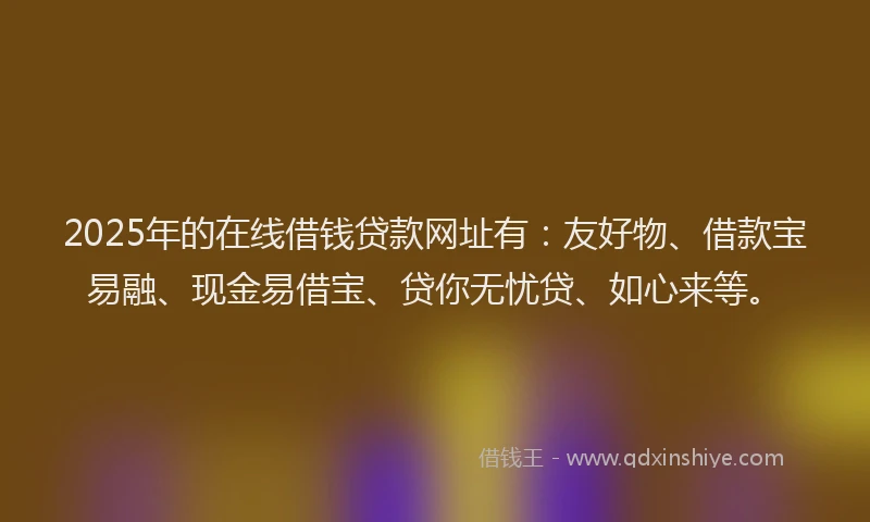 2025年的在线借钱贷款网址有：友好物、借款宝易融、现金易借宝、贷你无忧贷、如心来等。