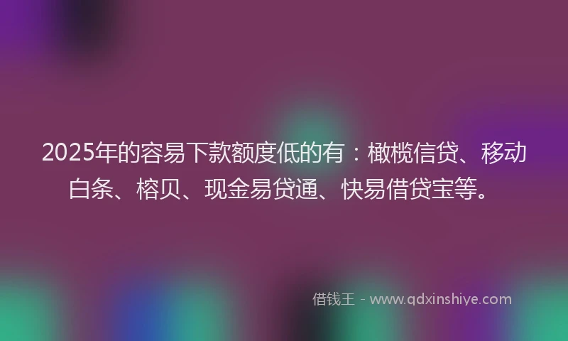 2025年的容易下款额度低的有：橄榄信贷、移动白条、榕贝、现金易贷通、快易借贷宝等。