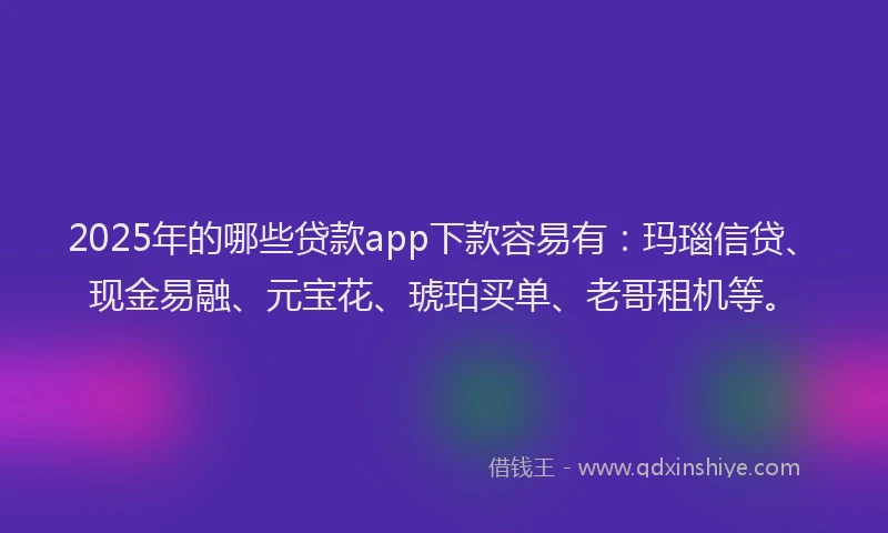 2025年的哪些贷款app下款容易有：玛瑙信贷、现金易融、元宝花、琥珀买单、老哥租机等。