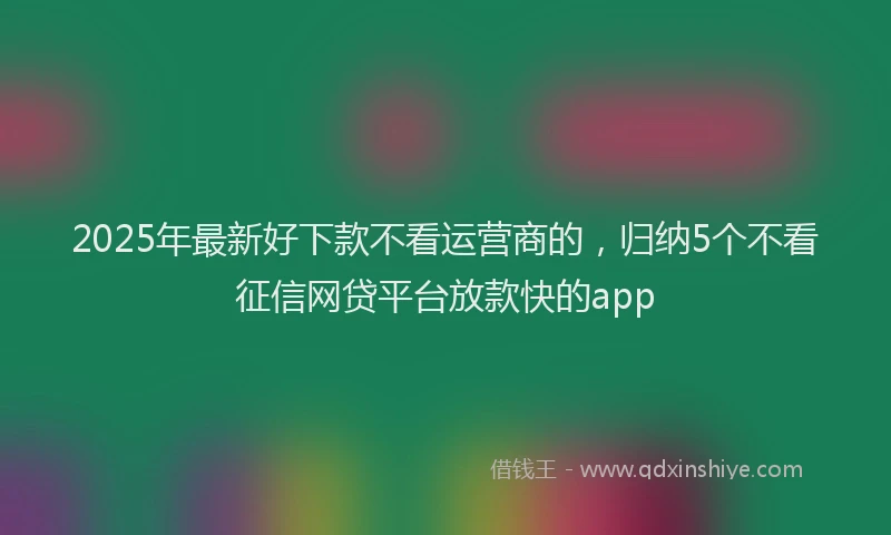 2025年最新好下款不看运营商的，归纳5个不看征信网贷平台放款快的app