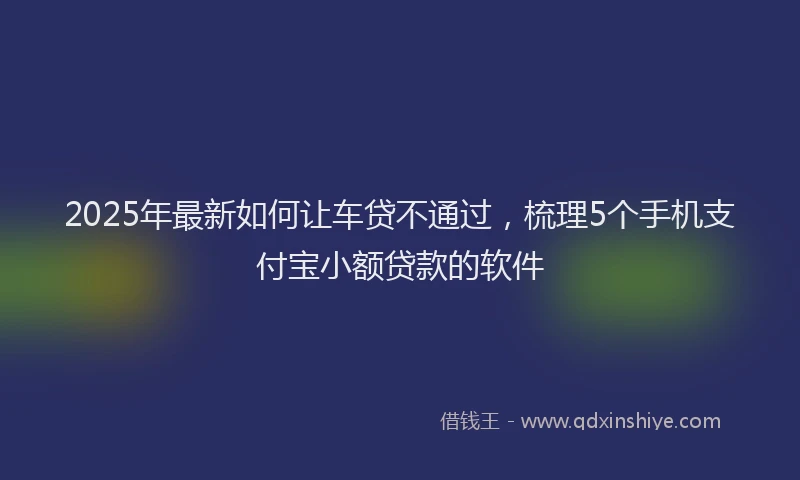 2025年最新如何让车贷不通过，梳理5个手机支付宝小额贷款的软件