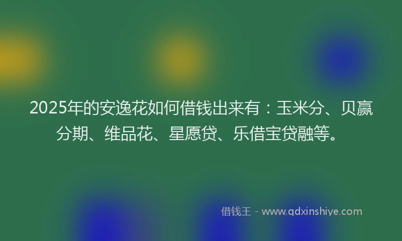 2025年的安逸花如何借钱出来有：玉米分、贝赢分期、维品花、星愿贷、乐借宝贷融等。