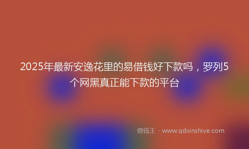 2025年最新安逸花里的易借钱好下款吗，罗列5个网黑真正能下款的平台