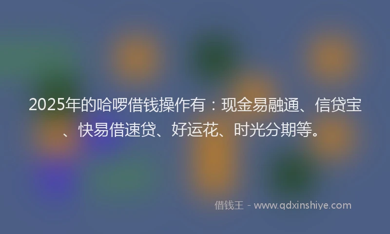 2025年的哈啰借钱操作有：现金易融通、信贷宝、快易借速贷、好运花、时光分期等。