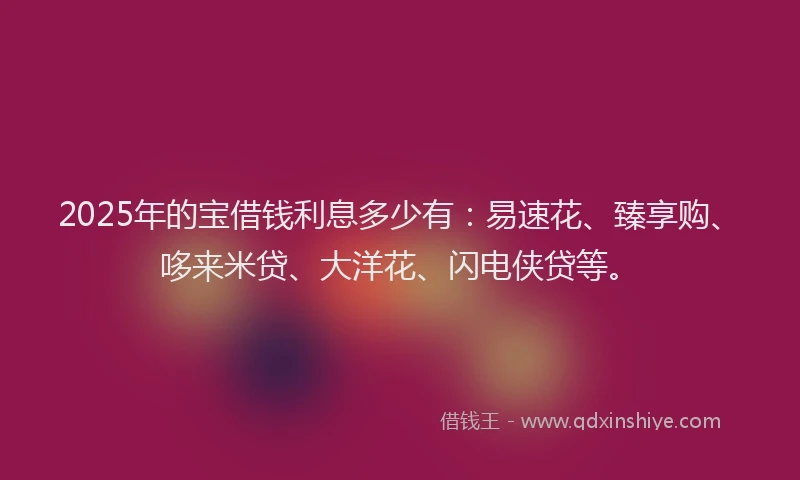 2025年的宝借钱利息多少有：易速花、臻享购、哆来米贷、大洋花、闪电侠贷等。