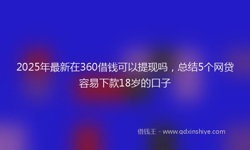 2025年最新在360借钱可以提现吗，总结5个网贷容易下款18岁的口子