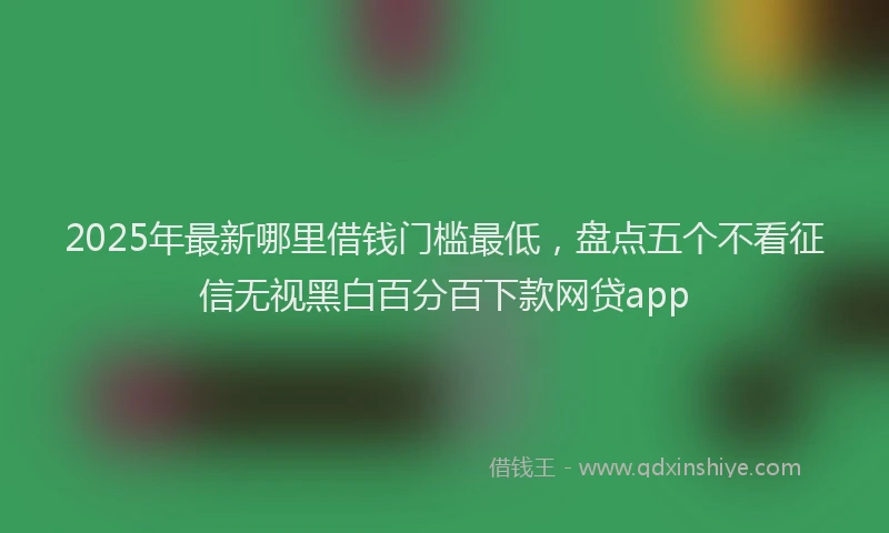2025年最新哪里借钱门槛最低，盘点五个不看征信无视黑白百分百下款网贷app