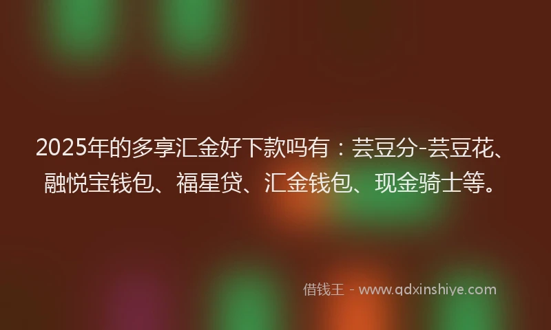 2025年的多享汇金好下款吗有：芸豆分-芸豆花、融悦宝钱包、福星贷、汇金钱包、现金骑士等。