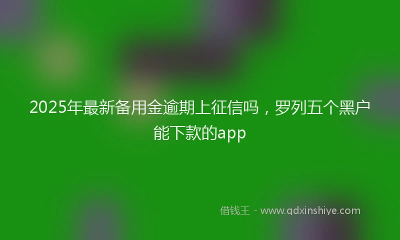2025年最新备用金逾期上征信吗，罗列五个黑户能下款的app