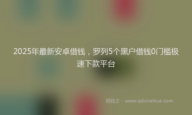 2025年最新安卓借钱，罗列5个黑户借钱0门槛极速下款平台