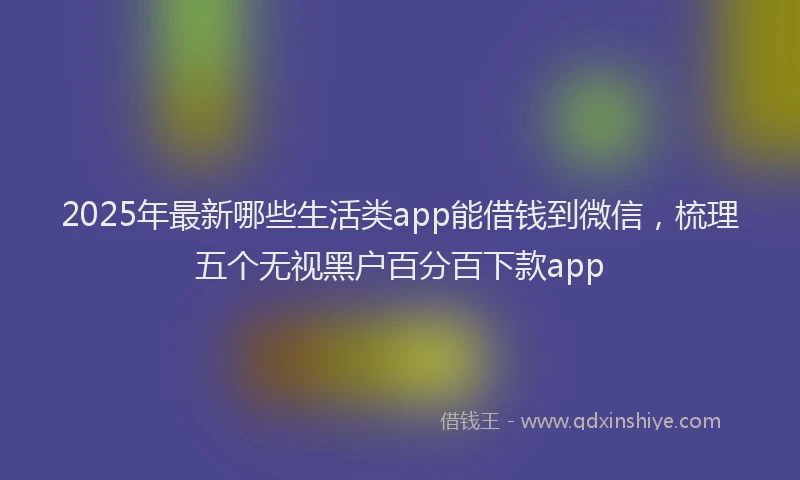 2025年最新哪些生活类app能借钱到微信，梳理五个无视黑户百分百下款app