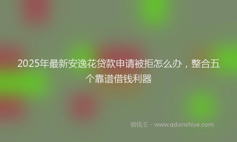 2025年最新安逸花贷款申请被拒怎么办，整合五个靠谱借钱利器
