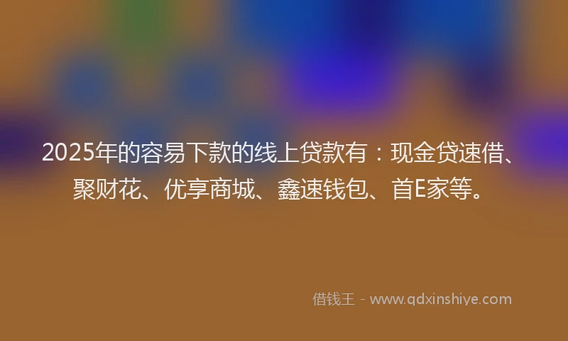 2025年的容易下款的线上贷款有：现金贷速借、聚财花、优享商城、鑫速钱包、首E家等。