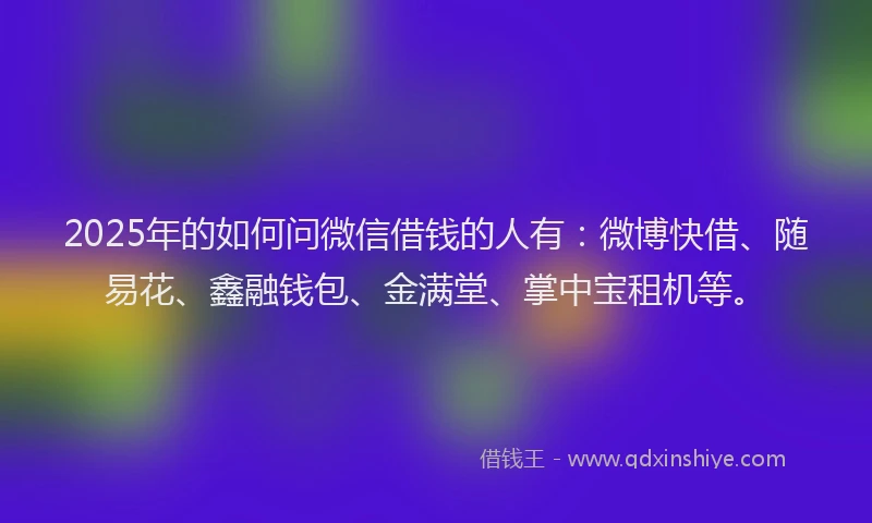 2025年的如何问微信借钱的人有：微博快借、随易花、鑫融钱包、金满堂、掌中宝租机等。