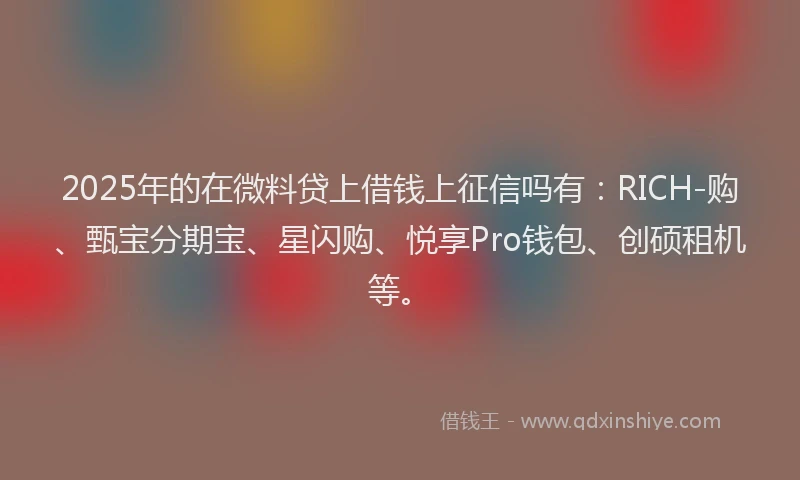 2025年的在微料贷上借钱上征信吗有：RICH-购、甄宝分期宝、星闪购、悦享Pro钱包、创硕租机等。