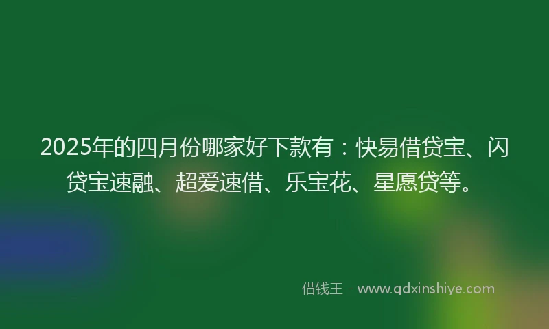2025年的四月份哪家好下款有：快易借贷宝、闪贷宝速融、超爱速借、乐宝花、星愿贷等。