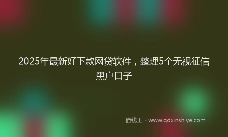 2025年最新好下款网贷软件，整理5个无视征信黑户口子