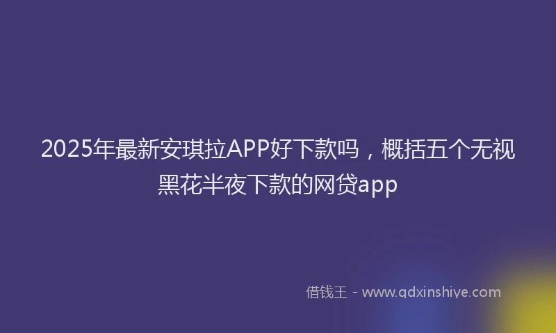 2025年最新安琪拉APP好下款吗，概括五个无视黑花半夜下款的网贷app