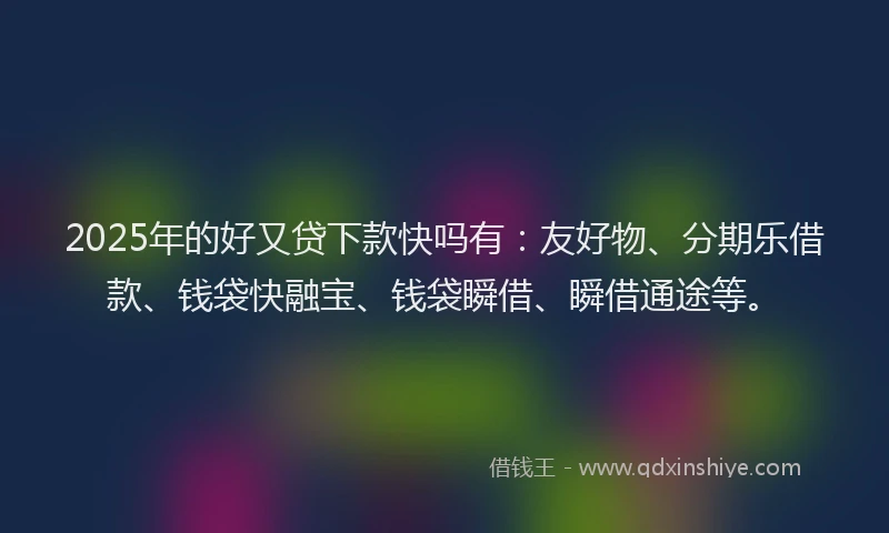 2025年的好又贷下款快吗有：友好物、分期乐借款、钱袋快融宝、钱袋瞬借、瞬借通途等。