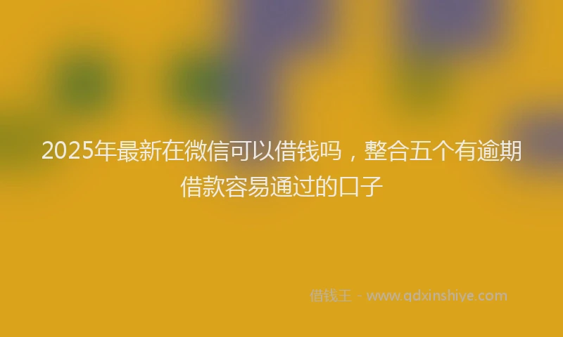 2025年最新在微信可以借钱吗，整合五个有逾期借款容易通过的口子