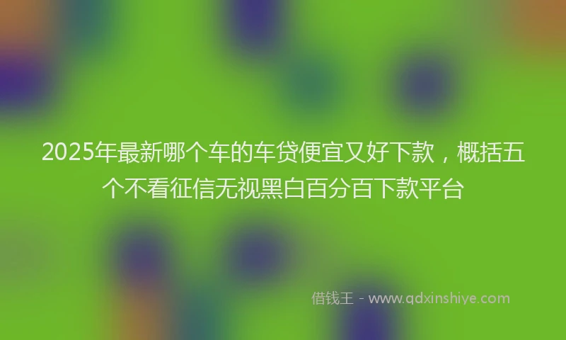 2025年最新哪个车的车贷便宜又好下款，概括五个不看征信无视黑白百分百下款平台