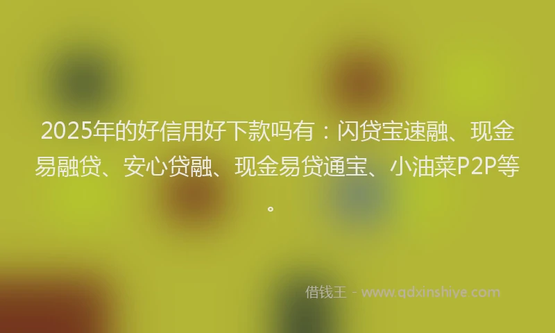 2025年的好信用好下款吗有：闪贷宝速融、现金易融贷、安心贷融、现金易贷通宝、小油菜P2P等。