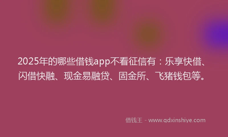 2025年的哪些借钱app不看征信有：乐享快借、闪借快融、现金易融贷、固金所、飞猪钱包等。