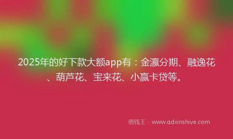 2025年的好下款大额app有：金瀛分期、融逸花、葫芦花、宝来花、小赢卡贷等。