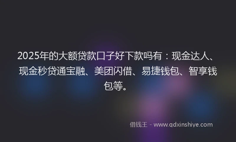 2025年的大额贷款口子好下款吗有：现金达人、现金秒贷通宝融、美团闪借、易捷钱包、智享钱包等。