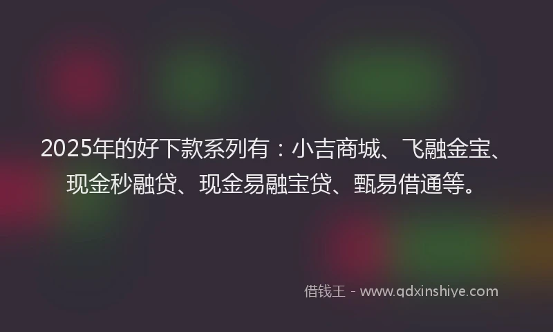 2025年的好下款系列有：小吉商城、飞融金宝、现金秒融贷、现金易融宝贷、甄易借通等。
