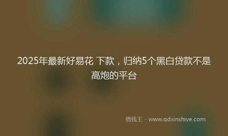 2025年最新好易花 下款，归纳5个黑白贷款不是高炮的平台