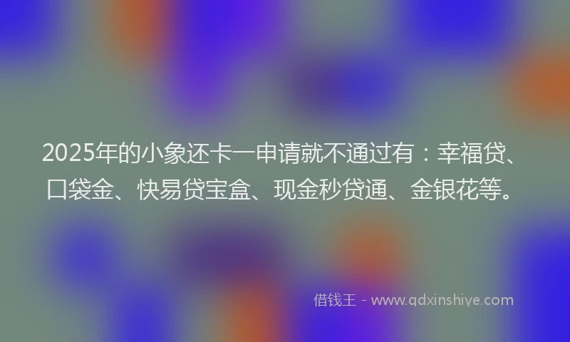 2025年的小象还卡一申请就不通过有：幸福贷、口袋金、快易贷宝盒、现金秒贷通、金银花等。