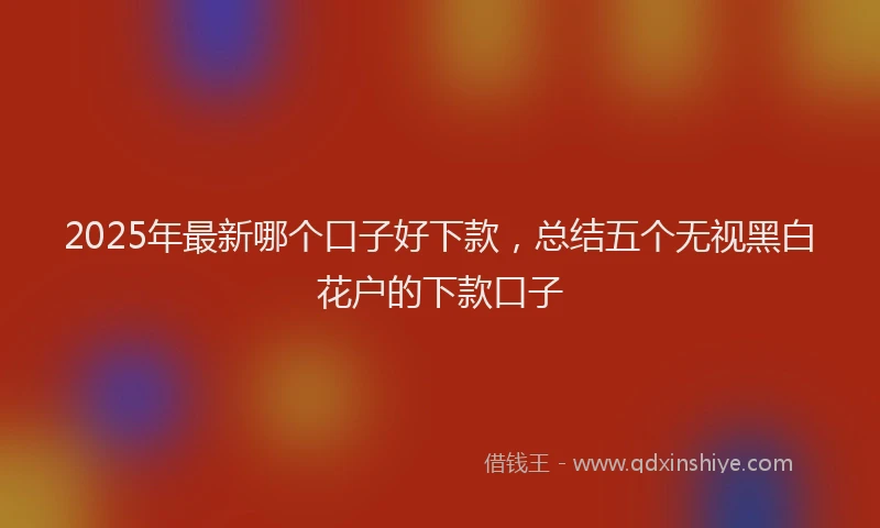 2025年最新哪个口子好下款，总结五个无视黑白花户的下款口子