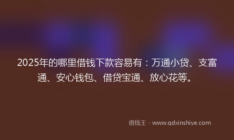 2025年的哪里借钱下款容易有：万通小贷、支富通、安心钱包、借贷宝通、放心花等。