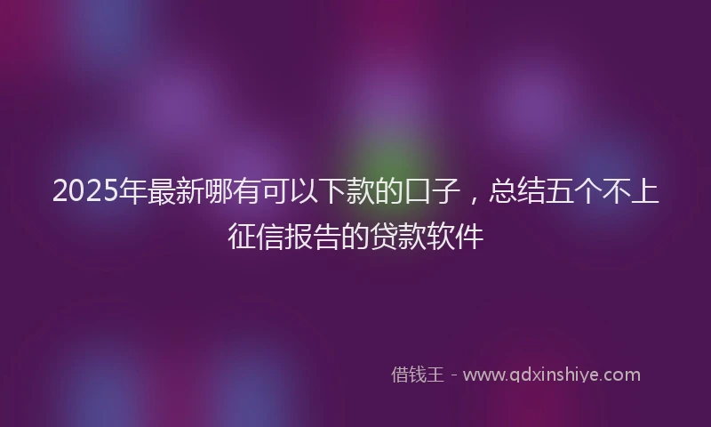 2025年最新哪有可以下款的口子，总结五个不上征信报告的贷款软件