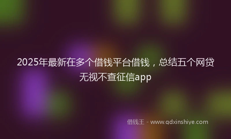 2025年最新在多个借钱平台借钱，总结五个网贷无视不查征信app