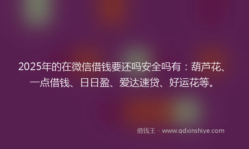 2025年的在微信借钱要还吗安全吗有：葫芦花、一点借钱、日日盈、爱达速贷、好运花等。