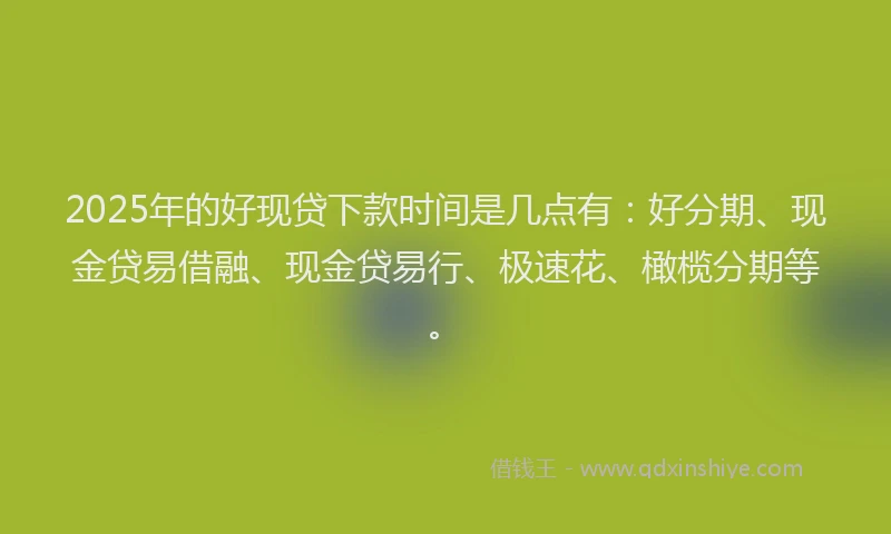 2025年的好现贷下款时间是几点有：好分期、现金贷易借融、现金贷易行、极速花、橄榄分期等。
