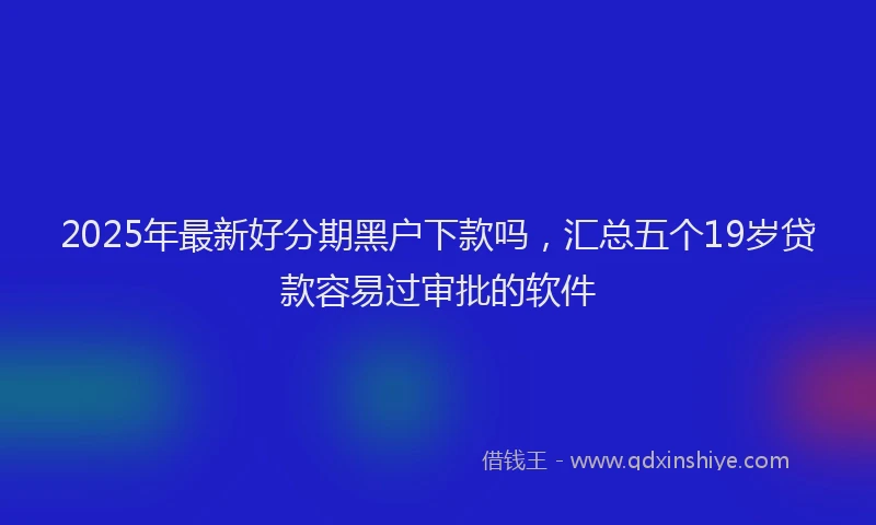 2025年最新好分期黑户下款吗，汇总五个19岁贷款容易过审批的软件