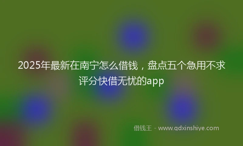 2025年最新在南宁怎么借钱，盘点五个急用不求评分快借无忧的app