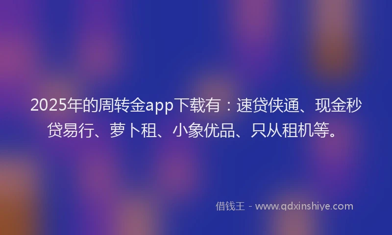 2025年的周转金app下载有：速贷侠通、现金秒贷易行、萝卜租、小象优品、只从租机等。