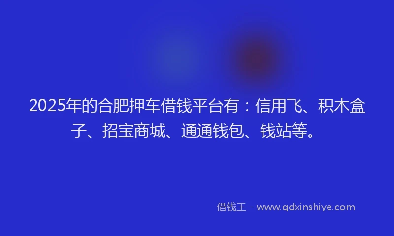 2025年的合肥押车借钱平台有：信用飞、积木盒子、招宝商城、通通钱包、钱站等。