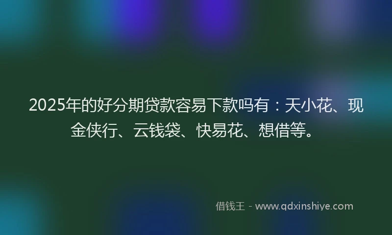 2025年的好分期贷款容易下款吗有：天小花、现金侠行、云钱袋、快易花、想借等。