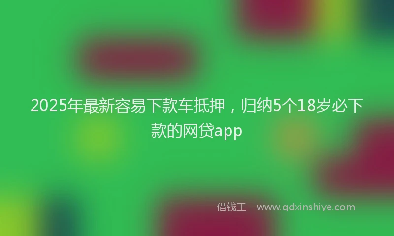 2025年最新容易下款车抵押，归纳5个18岁必下款的网贷app