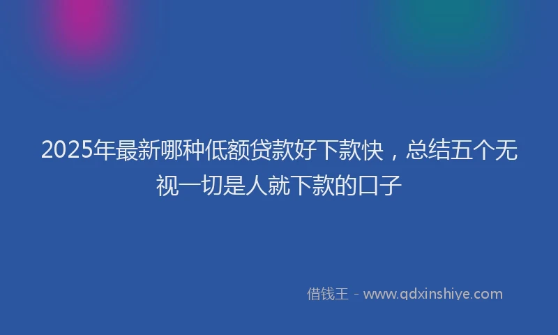 2025年最新哪种低额贷款好下款快，总结五个无视一切是人就下款的口子
