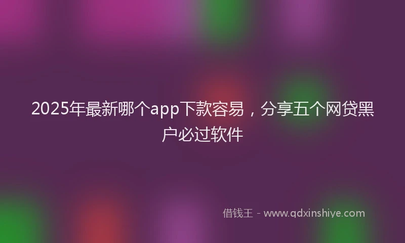 2025年最新哪个app下款容易，分享五个网贷黑户必过软件