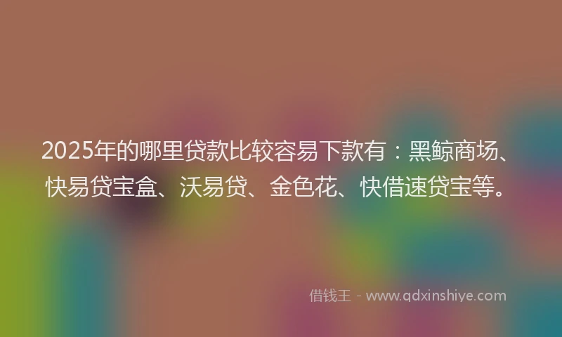 2025年的哪里贷款比较容易下款有：黑鲸商场、快易贷宝盒、沃易贷、金色花、快借速贷宝等。