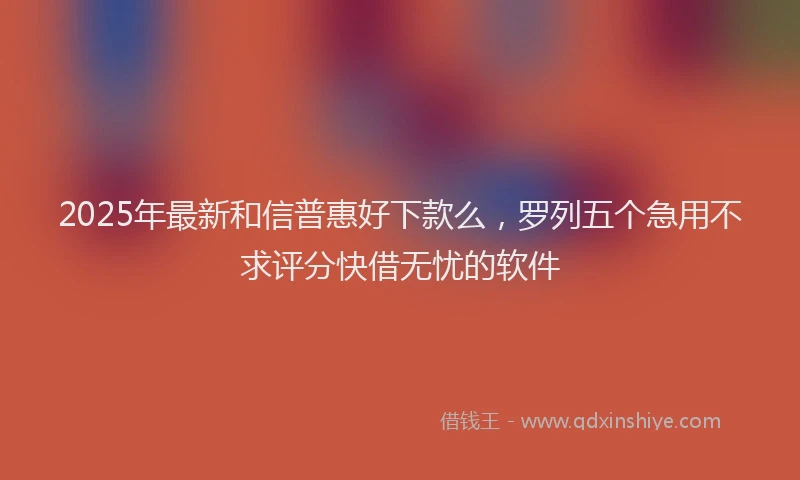 2025年最新和信普惠好下款么，罗列五个急用不求评分快借无忧的软件