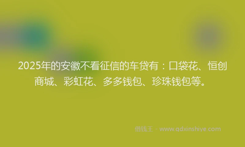 2025年的安徽不看征信的车贷有：口袋花、恒创商城、彩虹花、多多钱包、珍珠钱包等。